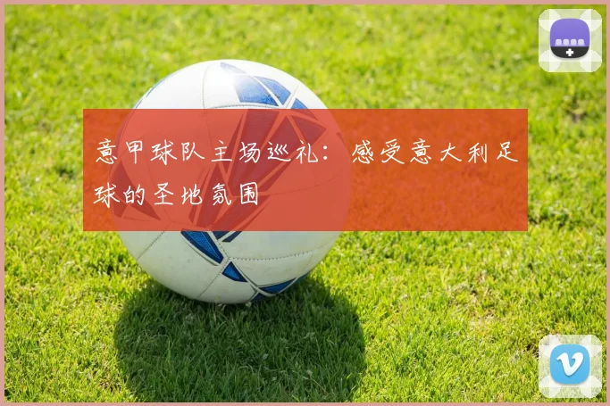 意甲球队主场巡礼：感受意大利足球的圣地氛围