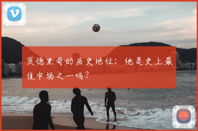 莫德里奇的历史地位：他是史上最佳中场之一吗？
