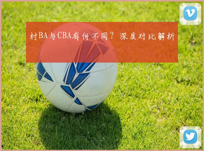 村BA与CBA有何不同?深度对比解析