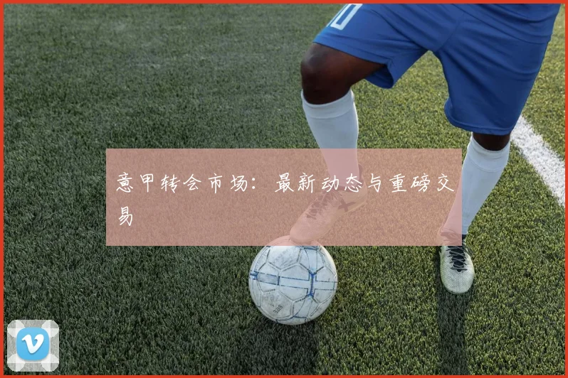 意甲转会市场：最新动态与重磅交易