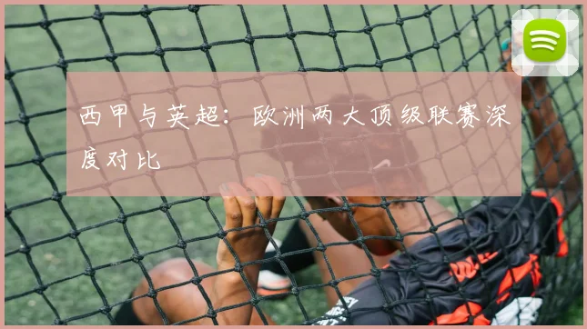 西甲与英超：欧洲两大顶级联赛深度对比